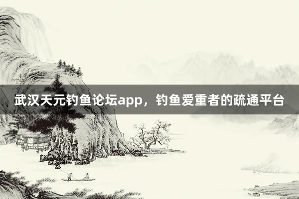 武汉天元钓鱼论坛app，钓鱼爱重者的疏通平台